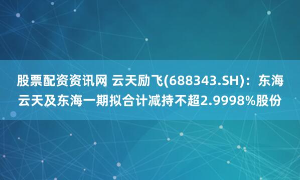 股票配资资讯网 云天励飞(688343.SH)：东海云天及东海一期拟合计减持不超2.9998%股份