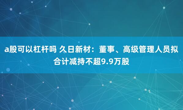 a股可以杠杆吗 久日新材：董事、高级管理人员拟合计减持不超9.9万股