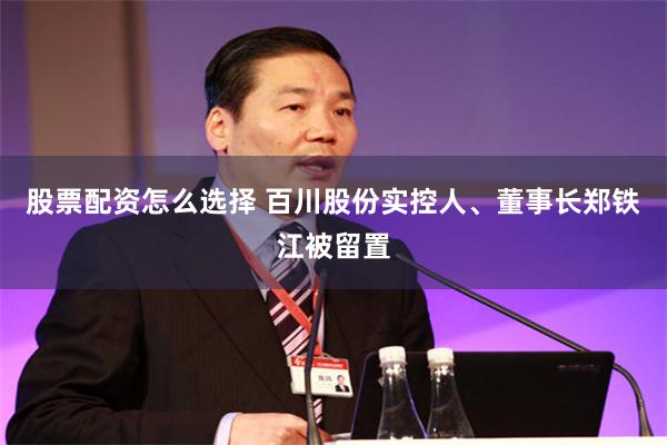 股票配资怎么选择 百川股份实控人、董事长郑铁江被留置