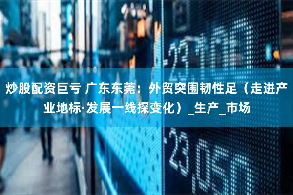 炒股配资巨亏 广东东莞：外贸突围韧性足（走进产业地标·发展一线探变化）_生产_市场