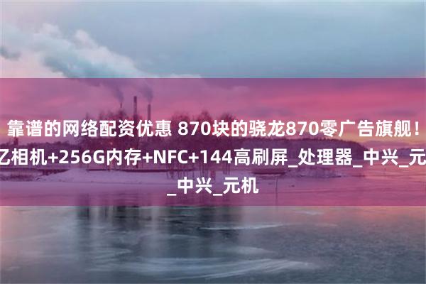靠谱的网络配资优惠 870块的骁龙870零广告旗舰！1亿相机+256G内存+NFC+144高刷屏_处理器_中兴_元机