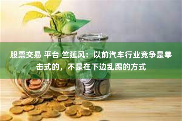 股票交易 平台 竺延风：以前汽车行业竞争是拳击式的，不是在下边乱踢的方式