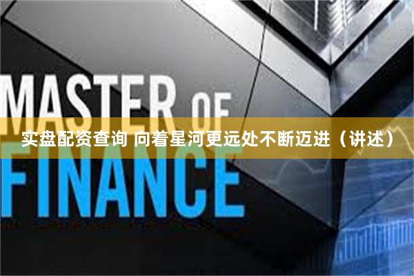 实盘配资查询 向着星河更远处不断迈进（讲述）