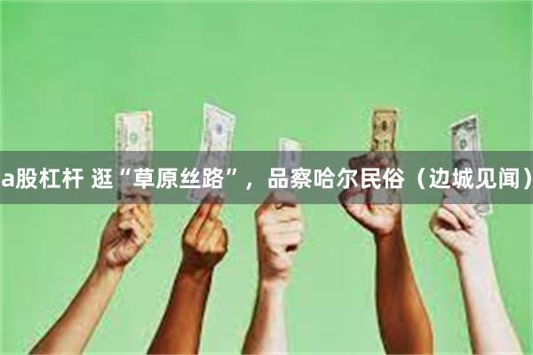 a股杠杆 逛“草原丝路”，品察哈尔民俗（边城见闻）