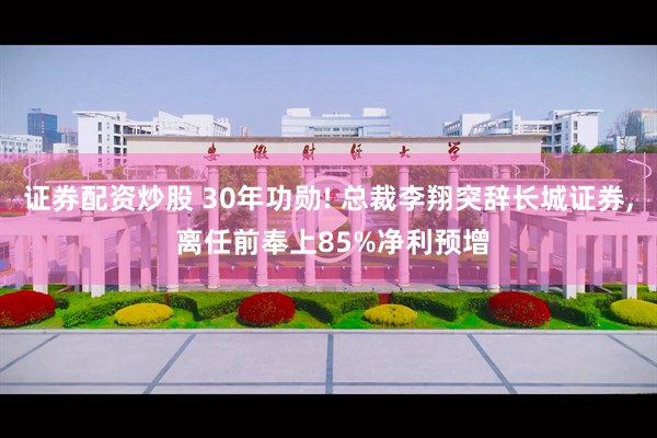 证券配资炒股 30年功勋! 总裁李翔突辞长城证券, 离任前奉上85%净利预增