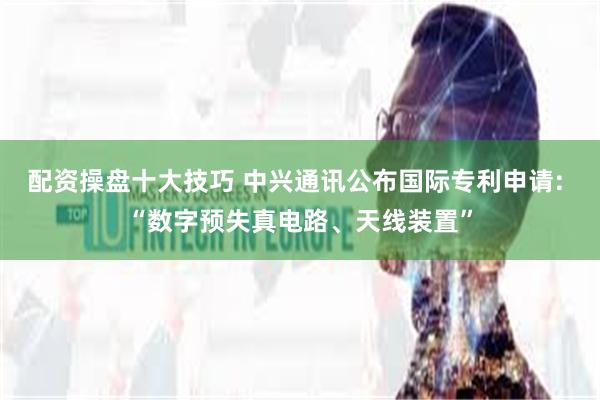 配资操盘十大技巧 中兴通讯公布国际专利申请: “数字预失真电路、天线装置”