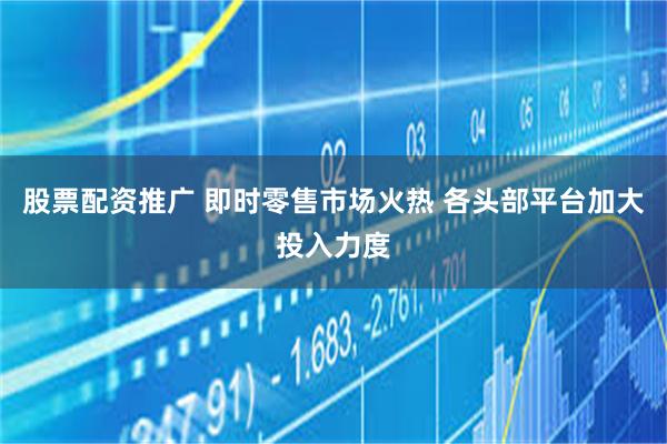 股票配资推广 即时零售市场火热 各头部平台加大投入力度