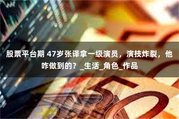 股票平台期 47岁张译拿一级演员，演技炸裂，他咋做到的？_生活_角色_作品