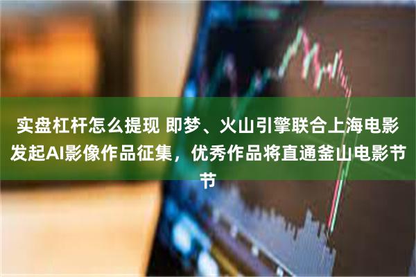 实盘杠杆怎么提现 即梦、火山引擎联合上海电影发起AI影像作品征集，优秀作品将直通釜山电影节