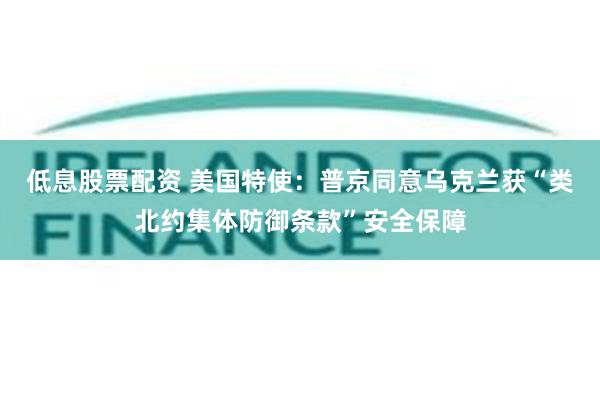 低息股票配资 美国特使：普京同意乌克兰获“类北约集体防御条款”安全保障