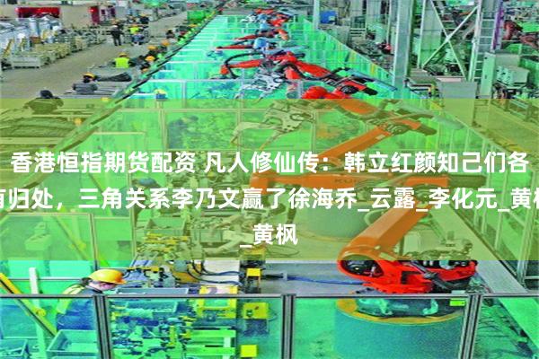香港恒指期货配资 凡人修仙传：韩立红颜知己们各有归处，三角关系李乃文赢了徐海乔_云露_李化元_黄枫