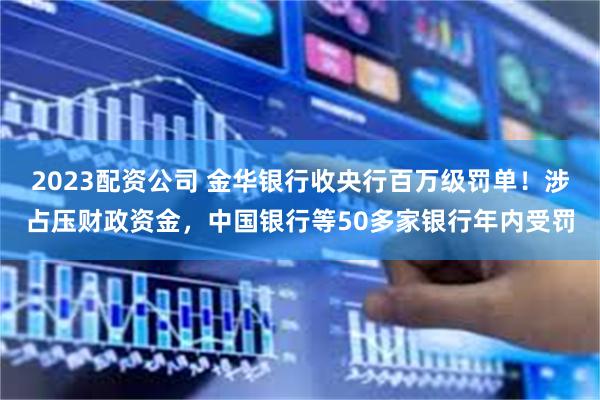 2023配资公司 金华银行收央行百万级罚单！涉占压财政资金，中国银行等50多家银行年内受罚