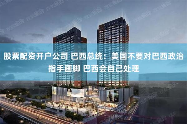 股票配资开户公司 巴西总统：美国不要对巴西政治指手画脚 巴西会自己处理
