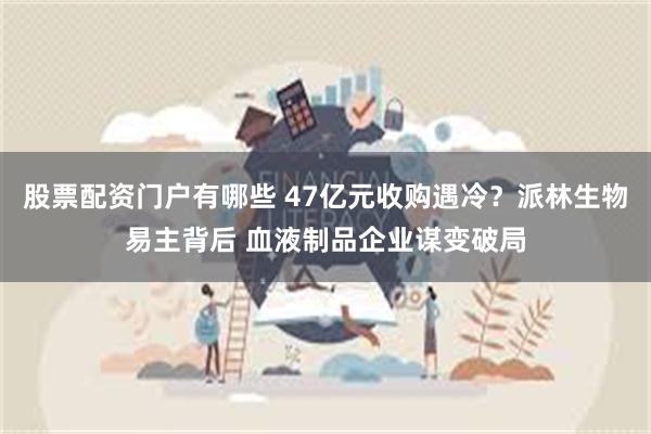 股票配资门户有哪些 47亿元收购遇冷？派林生物易主背后 血液制品企业谋变破局