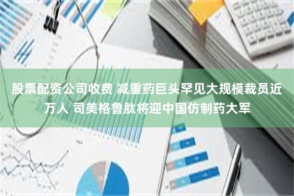 股票配资公司收费 减重药巨头罕见大规模裁员近万人 司美格鲁肽将迎中国仿制药大军
