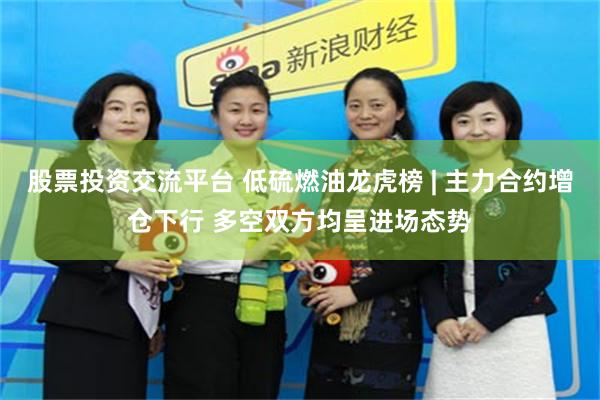 股票投资交流平台 低硫燃油龙虎榜 | 主力合约增仓下行 多空双方均呈进场态势