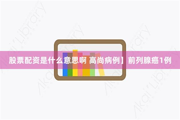股票配资是什么意思啊 高尚病例】前列腺癌1例